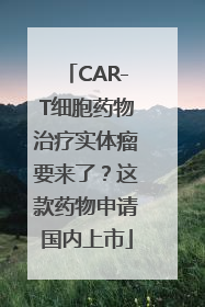 CAR-T细胞药物治疗实体瘤要来了？这款药物申请国内上市