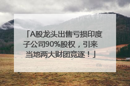 A股龙头出售亏损印度子公司90%股权，引来当地两大财团竞逐！